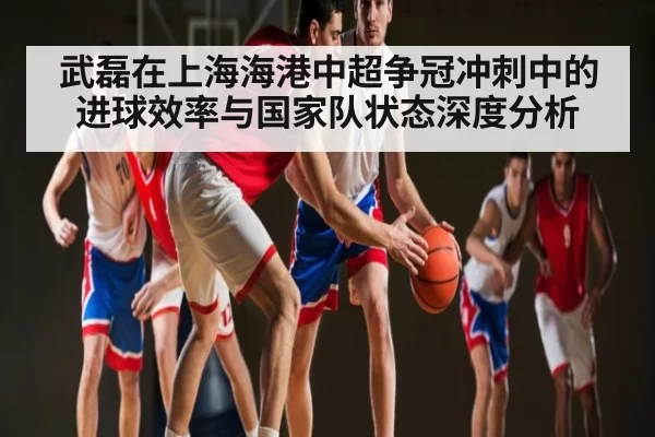 武磊在上海海港中超争冠冲刺中的进球效率与国家队状态深度分析