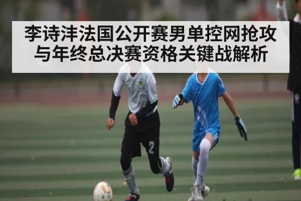李诗沣法国公开赛男单控网抢攻与年终总决赛资格关键战解析
